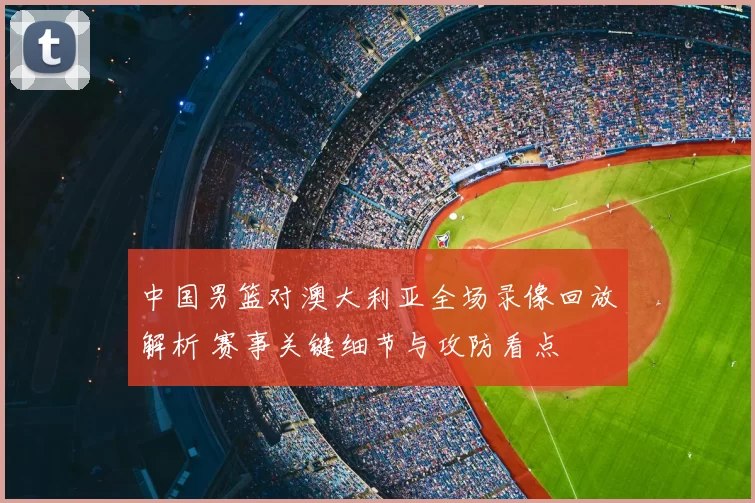 中国男篮对澳大利亚全场录像回放解析 赛事关键细节与攻防看点