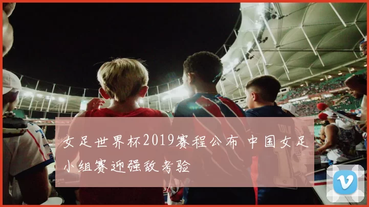 女足世界杯2019赛程公布 中国女足小组赛迎强敌考验