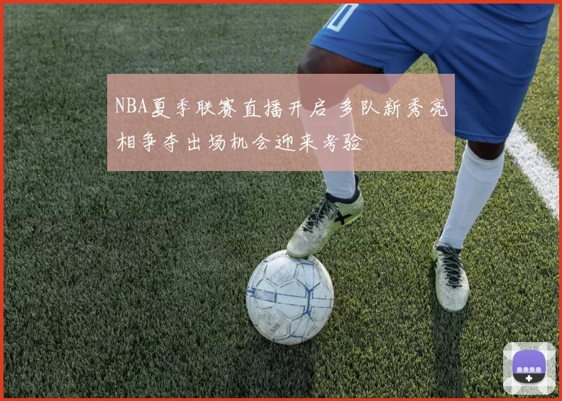 NBA夏季联赛直播开启 多队新秀亮相争夺出场机会迎来考验