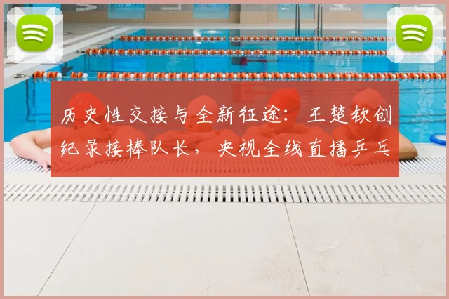 历史性交接与全新征途：王楚钦创纪录接棒队长，央视全线直播乒乓盛宴