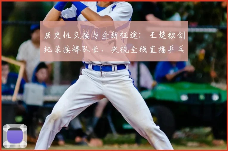 历史性交接与全新征途：王楚钦创纪录接棒队长，央视全线直播乒乓盛宴