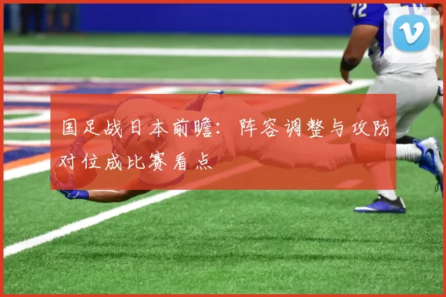 国足战日本前瞻：阵容调整与攻防对位成比赛看点