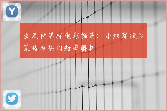 女足世界杯竞彩推荐:小组赛投注策略与热门赔率解析