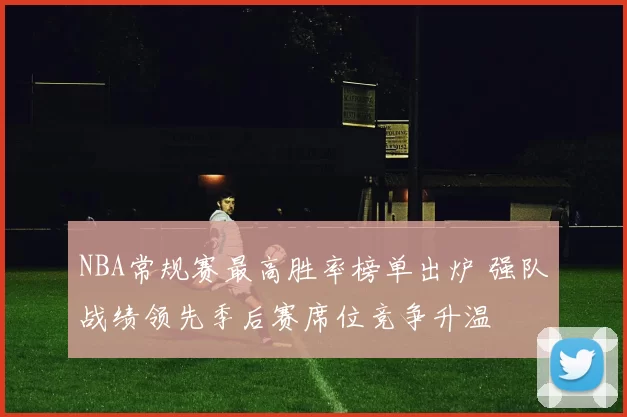 NBA常规赛最高胜率榜单出炉 强队战绩领先季后赛席位竞争升温