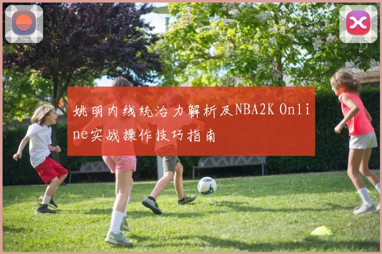 姚明内线统治力解析及NBA2K Online实战操作技巧指南