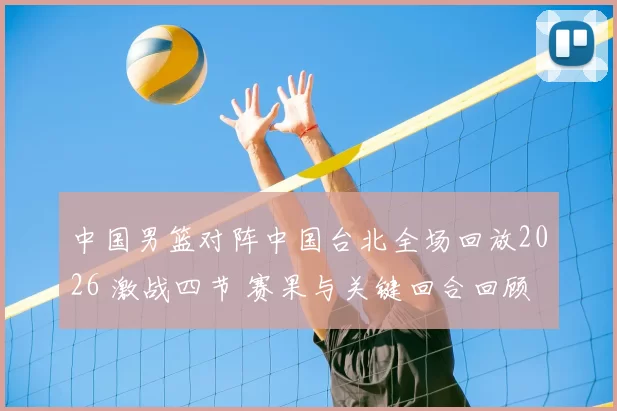 中国男篮对阵中国台北全场回放2026 激战四节 赛果与关键回合回顾