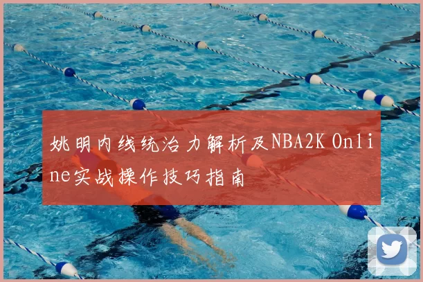 姚明内线统治力解析及NBA2K Online实战操作技巧指南