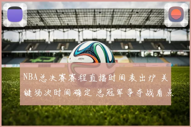 NBA总决赛赛程直播时间表出炉 关键场次时间确定 总冠军争夺战看点拉满