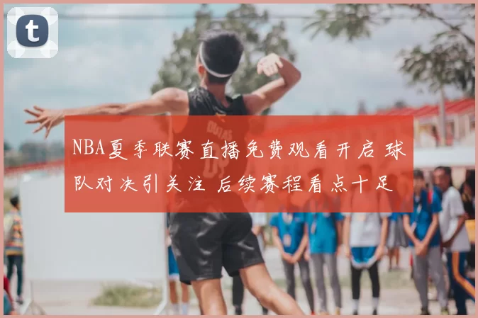 NBA夏季联赛直播免费观看开启 球队对决引关注 后续赛程看点十足