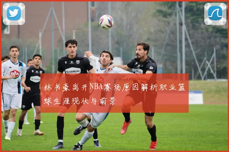 林书豪离开NBA赛场原因解析职业篮球生涯现状与前景