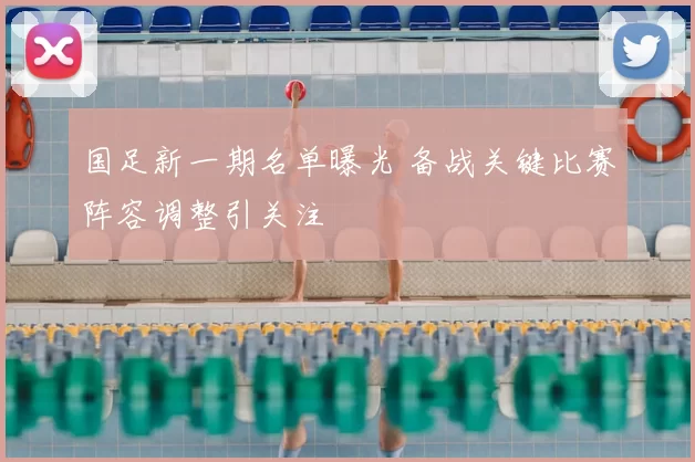 国足新一期名单曝光 备战关键比赛阵容调整引关注