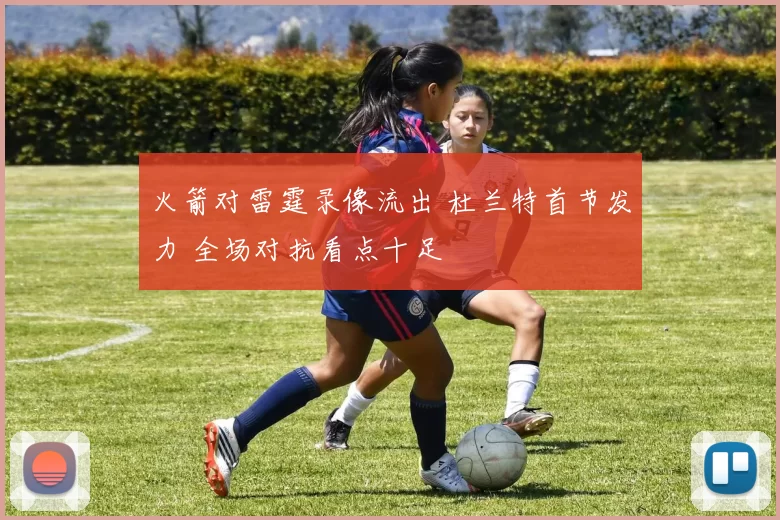 火箭对雷霆录像流出 杜兰特首节发力 全场对抗看点十足