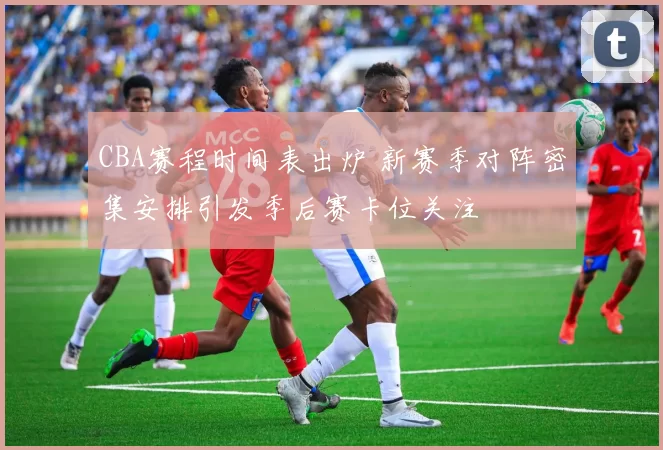 CBA赛程时间表出炉 新赛季对阵密集安排引发季后赛卡位关注