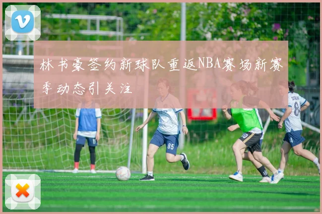 林书豪签约新球队重返NBA赛场新赛季动态引关注