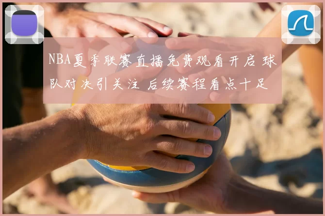 NBA夏季联赛直播免费观看开启 球队对决引关注 后续赛程看点十足