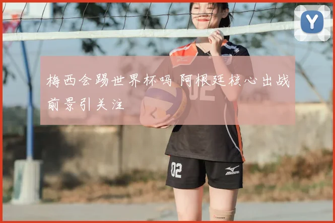 梅西会踢世界杯吗 阿根廷核心出战前景引关注