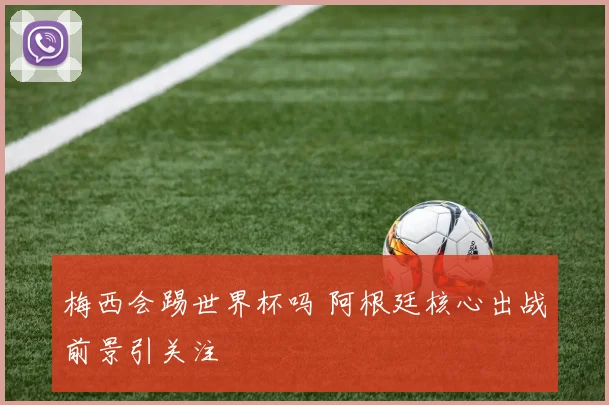梅西会踢世界杯吗 阿根廷核心出战前景引关注