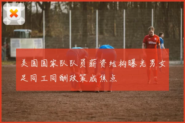 美国国家队队员薪资结构曝光男女足同工同酬政策成焦点